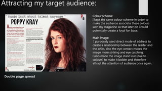 Attracting my target audience:
Colour scheme:
I kept the same colour scheme in order to
make the audience associate these colours
with my magazine so that later on I could
potentially create a loyal fan base.
Main image:
I purposely used direct mode of address to
create a relationship between the reader and
the artist, also the eye contact makes the
image more striking and eye catching.
I also made the image stand out (due to
colours) to make it bolder and therefore
attract the attention of audience once again.
 