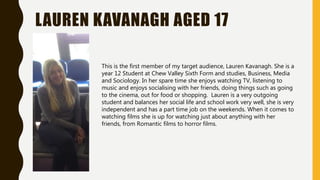 LAUREN KAVANAGH AGED 17
This is the first member of my target audience, Lauren Kavanagh. She is a
year 12 Student at Chew Valley Sixth Form and studies, Business, Media
and Sociology. In her spare time she enjoys watching TV, listening to
music and enjoys socialising with her friends, doing things such as going
to the cinema, out for food or shopping. Lauren is a very outgoing
student and balances her social life and school work very well, she is very
independent and has a part time job on the weekends. When it comes to
watching films she is up for watching just about anything with her
friends, from Romantic films to horror films.
 