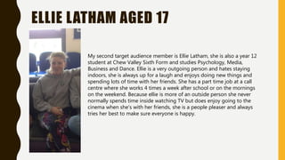 ELLIE LATHAM AGED 17
My second target audience member is Ellie Latham, she is also a year 12
student at Chew Valley Sixth Form and studies Psychology, Media,
Business and Dance. Ellie is a very outgoing person and hates staying
indoors, she is always up for a laugh and enjoys doing new things and
spending lots of time with her friends. She has a part time job at a call
centre where she works 4 times a week after school or on the mornings
on the weekend. Because ellie is more of an outside person she never
normally spends time inside watching TV but does enjoy going to the
cinema when she's with her friends, she is a people pleaser and always
tries her best to make sure everyone is happy.
 