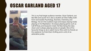 OSCAR GARLAND AGED 17
This is my final target audience member, Oscar Garland. Just
like Ellie and Lauren he is also a student at Chew Valley Sixth
Form and studies Psychology, Business, Chemistry and
Biology. He isn’t the outdoors type and enjoys staying inside
playing on his PlayStation. He enjoys playing games such as
Call Of Duty and Assassins Creed. He likes being the class
clown and is always playing pranks on people. One of his
favourite things to do is watch horror films with his friends on
the weekend, he finds them thrilling and is a bit of an
adrenaline junkie.
 
