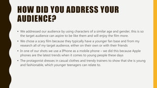 HOW DID YOU ADDRESS YOUR
AUDIENCE?
• We addressed our audience by using characters of a similar age and gender, this is so
the target audience can aspire to be like them and will enjoy the film more.
• We chose a scary film because they typically have a younger fan base and from my
research all of my target audience, either on their own or with their friends
• In one of our shots we use a IPhone as a mobile phone – we did this because Apple
phones are the latest trends when it comes to young people these days
• The protagonist dresses in casual clothes and trendy trainers to show that she is young
and fashionable, which younger teenagers can relate to.
 