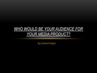 By Lorraine Fordjour
WHO WOULD BE YOUR AUDIENCE FOR
YOUR MEDIA PRODUCT?
 