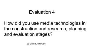 Evaluation 4
How did you use media technologies in
the construction and research, planning
and evaluation stages?
By Dawid Jurkowski
 