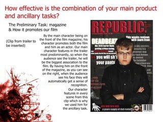 How effective is the combination of your main product and ancillary tasks? By the main character being on the front of the film magazine; his character promotes both the film and him as an actor. Our main character features in the trailer most predominantly, so when the audience see the trailer, he will be the biggest association to the film. By having him on the front of the magazine, as you can see on the right, when the audience see his face they will automatically get a sense of recognition. The Preliminary Task: magazine & How it promotes our film (Clip from trailer to be inserted) Our character features in every scene from this clip which is why we used him for the ancillary task. 