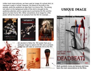 Unlike most movie pictures, we have used an image of a school shirt, to represent a geek in school. However, the blood on the knife in the pockets, gives the audience an idea that it is a horror film. The strong red colour on the background white of the shirt is brought to the audiences attention and is a great way to summarise the film and the genre of a teen horror film. Other conventions of an image for a film poster will be the actors in an scenario from the film for example…..  We decided to follow the  film poster that use a particular image to capture the film and a symbolic image that will make an automatic link to the film. Both symbolic icons are famous and have been the main associations to the films. 