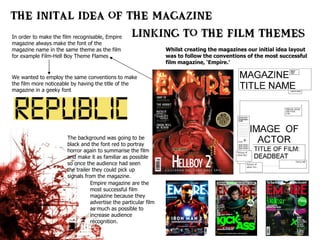 Whilst creating the magazines our initial idea layout was to follow the conventions of the most successful film magazine, ‘Empire.’ In order to make the film recognisable, Empire magazine always make the font of the magazine name in the same theme as the film for example Film-Hell Boy Theme Flames We wanted to employ the same conventions to make the film more noticeable by having the title of the magazine in a geeky font  The background was going to be black and the font red to portray horror again to summarise the film and make it as familiar as possible so once the audience had seen the trailer they could pick up signals from the magazine.  Empire magazine are the most successful film magazine because they advertise the particular film as much as possible to increase audience recognition. 