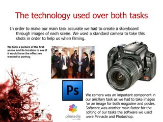 The technology used over both tasks In order to make our main task accurate we had to create a storyboard through images of each scene. We used a standard camera to take this shots in order to help us when filming. We took a picture of the first scene and its location to see if it would have the effect we wanted to portray. We camera was an important component in our ancillary task as we had to take images for an image for both magazine and poster. Software was another main factor for the editing of our tasks the software we used were Pinnacle and Photoshop. 