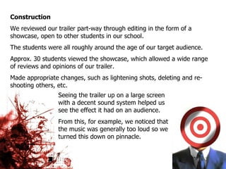 Construction We reviewed our trailer part-way through editing in the form of a showcase, open to other students in our school.  The students were all roughly around the age of our target audience. Approx. 30 students viewed the showcase, which allowed a wide range of reviews and opinions of our trailer. Made appropriate changes, such as lightening shots, deleting and re-shooting others, etc. Seeing the trailer up on a large screen with a decent sound system helped us see the effect it had on an audience.  From this, for example, we noticed that the music was generally too loud so we turned this down on pinnacle. 