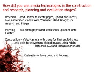 How did you use media technologies in the construction and research, planning and evaluation stages? Research – Used Fronter to create pages, upload documents, links and embed videos from ‘YouTube’. Used ‘Google’ for research and images. Planning – Took photographs and stock shots uploaded onto Fronter Construction – Video camera with crane for high angled shots  and dolly for movement. Edited images using Adobe  Photoshop CS3 and footage in Pinnacle Studio Evaluation – Powerpoint and Podcast. 