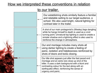 How we interpreted these conventions in relation to our trailer.   Our establishing shots similarly feature a familiar and relatable setting to our target audience, a school. We also used bright, natural lighting for contrast later in the trailer. A shot of our main protagonist’s (Wesley) legs dangling while he hangs himself to death is used as a vivid turning point. Unnatural top lighting is used to create a sinister shadow and a lightning effect is also used to reinforce the change in atmosphere. Our end montage includes many shots all using darker lighting to create a feeling of panic, isolation and helplessness reinforced by shots of doors and locks closing.  Our title shot appears just after the fast paced end montage and an eerie rare close up shot of the killer. It uses a dark background with a blunt and contrasting colour for the text along with an earthquake effect, reinforcing the sense of urgency and panic.  