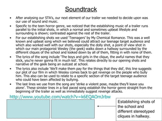 Soundtrack After analysing our STA’s, our next element of our trailer we needed to decide upon was our use of sound and music.  Specific to the teen horror genre, we noticed that the establishing music of a trailer runs parallel to the initial shots, in which a normal and sometimes upbeat lifestyle and surrounding is shown; contrasted against the rest of the trailer.  For our establishing shots we used ‘Teenagers’ by My Chemical Romance. This was a well known and upbeat song which we believed could attract our teenage target audience and which also worked well with our shots, especially the dolly shot, a point of view shot in which our main protagonist Wesley (the geek) walks down a hallway surrounded by the different cliques of the school and looked down by all of them, fitting in with none of them.  The lyrics of the song include ‘The boys and girls in the clique, the awful names that they stick, you’re never gonna fit in much kid’. This relates directly to our opening shots and narrative of the geek being an outcast at school.  The lyrics also include ‘We’ll make them pay for the things that they did’, this line suggests our plot of our film in which Wesley comes back to get revenge on the people who bully him. This also can be used to relate to a specific section of the target teenage audience who could have been affected by bullying.  The last lines we use from the song are ‘strike a violent pose, maybe they’ll leave you alone’. These sinister lines in a fast paced song establish the horror genre straight from the beginning of the trailer as well as immediately suggest revenge attacks. http://www.youtube.com/watch?v=k6EQAOmJrbw Establishing shots of the school and different stereotyped cliques in hallway. 