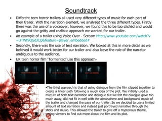 Soundtrack Different teen horror trailers all used very different types of music for each part of their trailer. With the narration element, we analysed the three different types. Firstly there was the use of a voiceover, however, we found this to be too clichéd and would go against the gritty and realistic approach we wanted for our trailer.  An example of a trailer using Voice Over - Scream  http:// www.youtube.com/watch?v =UTWf9QGdJCQ&feature= player_embedded # Secondly, there was the use of text narration. We looked at this in more detail as we believed it would work better for our trailer and also leave the role of the narrator ambiguous to the audience.  UK teen horror film ‘Tormented’ use this approach-  The third approach is that of using dialogue from the film clipped together to create a linear path following a rough idea of the plot. We initially used a mixture of both text narration and dialogue but we felt the dialogue gave too much away, did not fit in well with the atmosphere and background music of the trailer and changed the pace of our trailer. So we decided to use a limited amount of text narration and instead just portrayed narrative through the shots and music. This allowed the trailer to give off a mysterious theme, urging viewers to find out more about the film and its plot.  