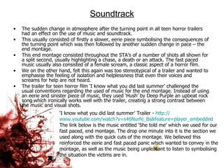 Soundtrack The sudden change in atmosphere after the turning point in all teen horror trailers had an effect on the use of music and soundtrack.  This usually consisted of firstly a slower, eerie piece symbolising the consequences of the turning point which was then followed by another sudden change in pace – the end montage.  This end montage consisted throughout the STA’s of a number of shots all shown for a split second, usually highlighting a chase, a death or an attack. The fast paced music usually also consisted of a female scream, a classic aspect of a horror film.  We on the other hand, felt this again was too stereotypical of a trailer and wanted to emphasise the feeling of isolation and helplessness that even their voices and screams for help are not heard.  The trailer for teen horror film ‘I know what you did last summer’ challenged the usual conventions regarding the used of music for the end montage. Instead of using an eerie and sinister piece of music, they used ‘Hush’ by Deep Purple an upbeat rock song which ironically works well with the trailer, creating a strong contrast between the music and visual shots.  ‘ I know what you did last summer’ Trailer -  http:// www.youtube.com/watch?v =s46Nurfe_Bs&feature= player_embedded The link below is the music entitled ‘She told me’ which we used for our fast paced, end montage. The drop one minute into it is the section we used along with the quick cuts of the montage. We believed this reinforced the eerie and fast paced panic which wanted to convey in the montage, as well as the music being unpleasant to listen to symbolising the situation the victims are in.  