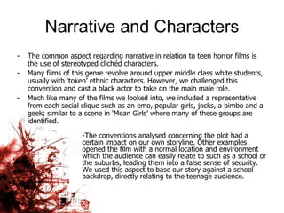 Narrative and Characters The common aspect regarding narrative in relation to teen horror films is the use of stereotyped clichéd characters.  Many films of this genre revolve around upper middle class white students, usually with ‘token’ ethnic characters. However, we challenged this convention and cast a black actor to take on the main male role.  Much like many of the films we looked into, we included a representative from each social clique such as an emo, popular girls, jocks, a bimbo and a geek; similar to a scene in ‘Mean Girls’ where many of these groups are identified.  The conventions analysed concerning the plot had a certain impact on our own storyline. Other examples opened the film with a normal location and environment which the audience can easily relate to such as a school or the suburbs, leading them into a false sense of security. We used this aspect to base our story against a school backdrop, directly relating to the teenage audience.  