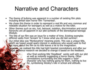 Narrative and Characters The theme of bullying was apparent in a number of existing film plots including British teen horror film ‘Tormented’.  We chose this theme in order to represent a real life and very common and relatable situation for teenagers as well as a motive for the killer. Other themes such as sex, lust, betrayal, isolation, discrimination and social hierarchy are all apparent in our plot symbolic of the stereotypical teenage lifestyle.  The title of our film was an issue for a matter of time. Existing examples differed vastly from ‘Scream’ to ‘I know what you did last summer’.  Our initial idea was ‘Monkeyshine’ meaning prank. This was a unique title, which we hoped would spark interest in audiences who would want to find out more about the film as its title leaves a lot to the imagination.  However, we realised this title had light hearted connotations and after our target audience research we decided to change it based on the feedback.  Our final working title ‘Deadbeat’  works well with our plot as well as instantly suggesting a horror theme. Other connotations surrounding this title suggest a ‘loser’ character who has nothing going for them, nothing to live for, symbolising Wesley’s role in school and attitude.  