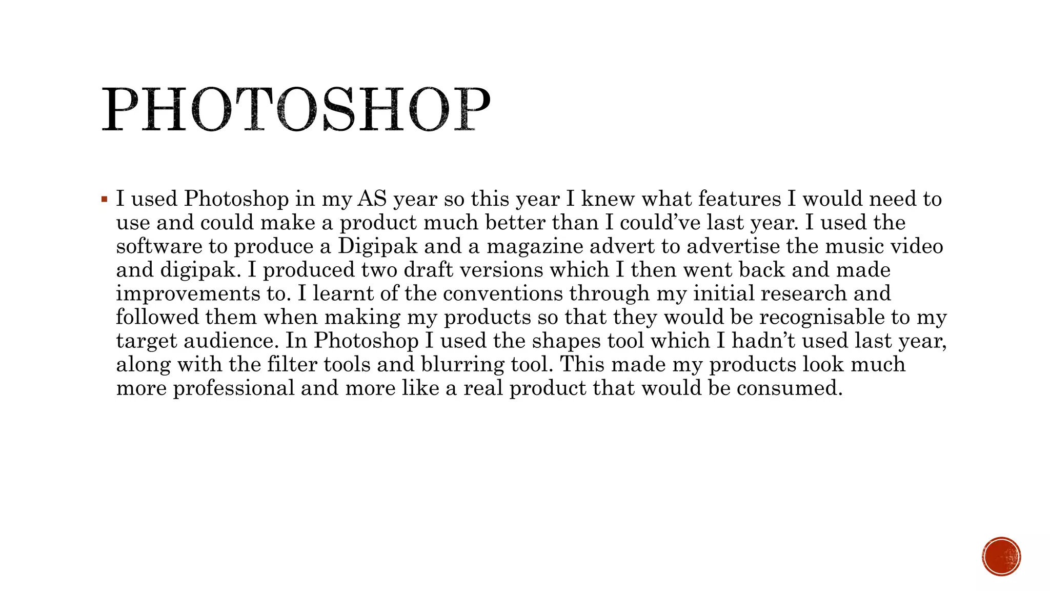  I used Photoshop in my AS year so this year I knew what features I would need to
use and could make a product much better than I could’ve last year. I used the
software to produce a Digipak and a magazine advert to advertise the music video
and digipak. I produced two draft versions which I then went back and made
improvements to. I learnt of the conventions through my initial research and
followed them when making my products so that they would be recognisable to my
target audience. In Photoshop I used the shapes tool which I hadn’t used last year,
along with the filter tools and blurring tool. This made my products look much
more professional and more like a real product that would be consumed.
 