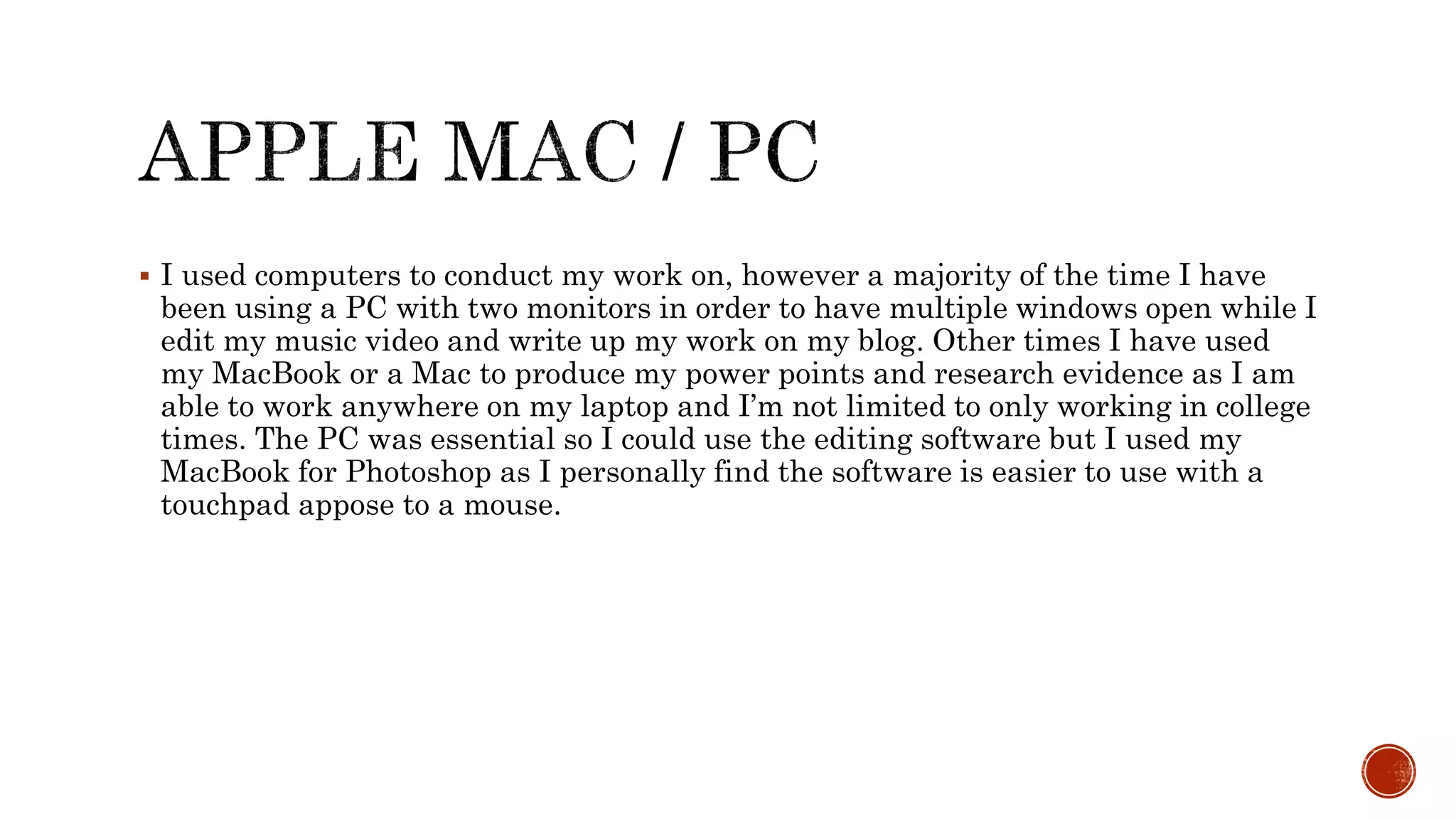  I used computers to conduct my work on, however a majority of the time I have
been using a PC with two monitors in order to have multiple windows open while I
edit my music video and write up my work on my blog. Other times I have used
my MacBook or a Mac to produce my power points and research evidence as I am
able to work anywhere on my laptop and I’m not limited to only working in college
times. The PC was essential so I could use the editing software but I used my
MacBook for Photoshop as I personally find the software is easier to use with a
touchpad appose to a mouse.
 
