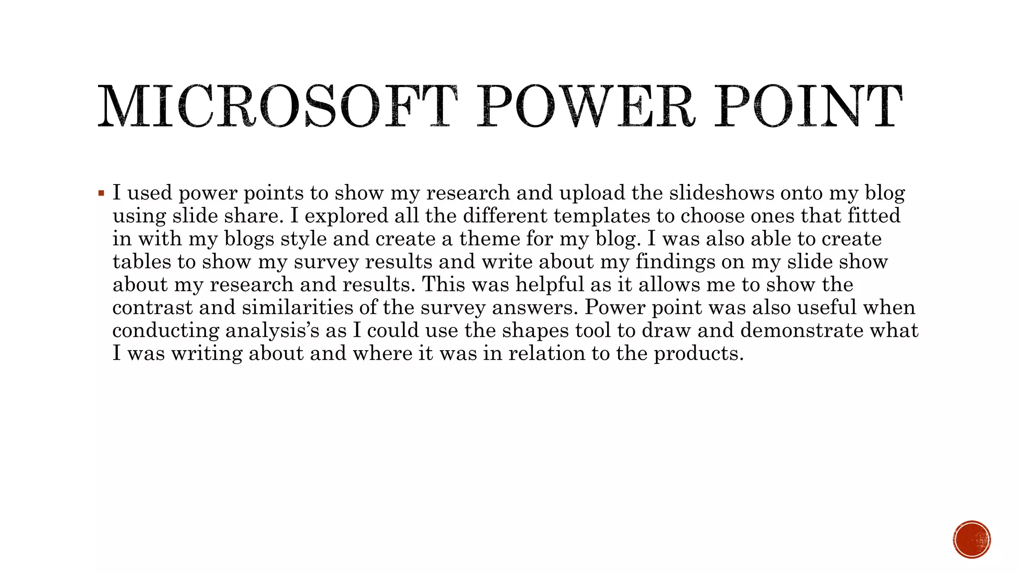  I used power points to show my research and upload the slideshows onto my blog
using slide share. I explored all the different templates to choose ones that fitted
in with my blogs style and create a theme for my blog. I was also able to create
tables to show my survey results and write about my findings on my slide show
about my research and results. This was helpful as it allows me to show the
contrast and similarities of the survey answers. Power point was also useful when
conducting analysis’s as I could use the shapes tool to draw and demonstrate what
I was writing about and where it was in relation to the products.
 