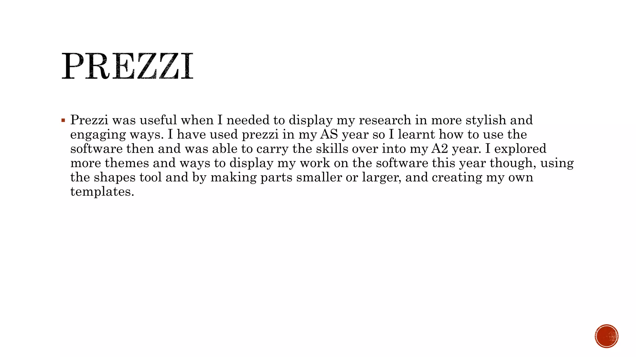  Prezzi was useful when I needed to display my research in more stylish and
engaging ways. I have used prezzi in my AS year so I learnt how to use the
software then and was able to carry the skills over into my A2 year. I explored
more themes and ways to display my work on the software this year though, using
the shapes tool and by making parts smaller or larger, and creating my own
templates.
 