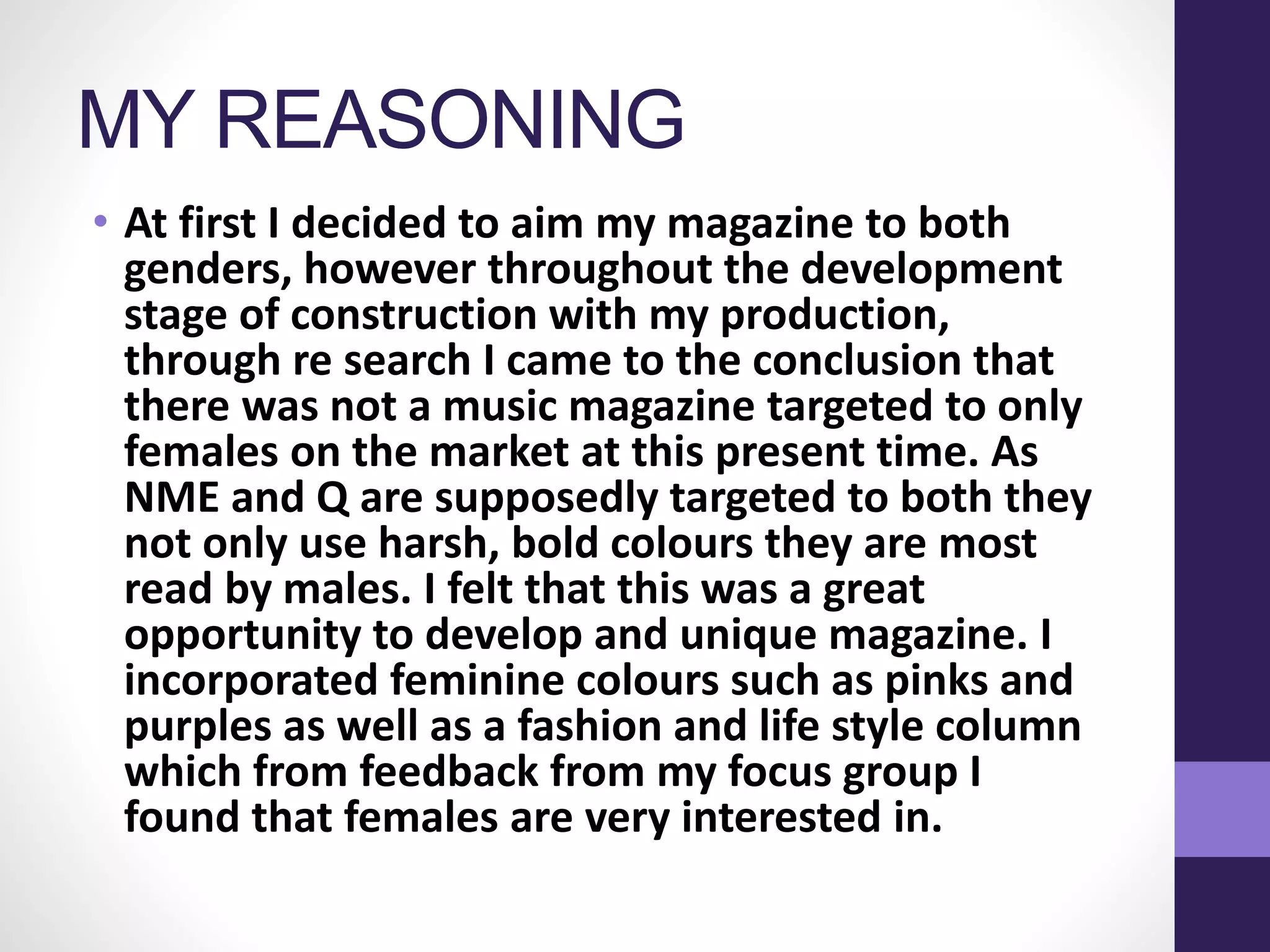 MY REASONING
• At first I decided to aim my magazine to both
genders, however throughout the development
stage of construction with my production,
through re search I came to the conclusion that
there was not a music magazine targeted to only
females on the market at this present time. As
NME and Q are supposedly targeted to both they
not only use harsh, bold colours they are most
read by males. I felt that this was a great
opportunity to develop and unique magazine. I
incorporated feminine colours such as pinks and
purples as well as a fashion and life style column
which from feedback from my focus group I
found that females are very interested in.
 