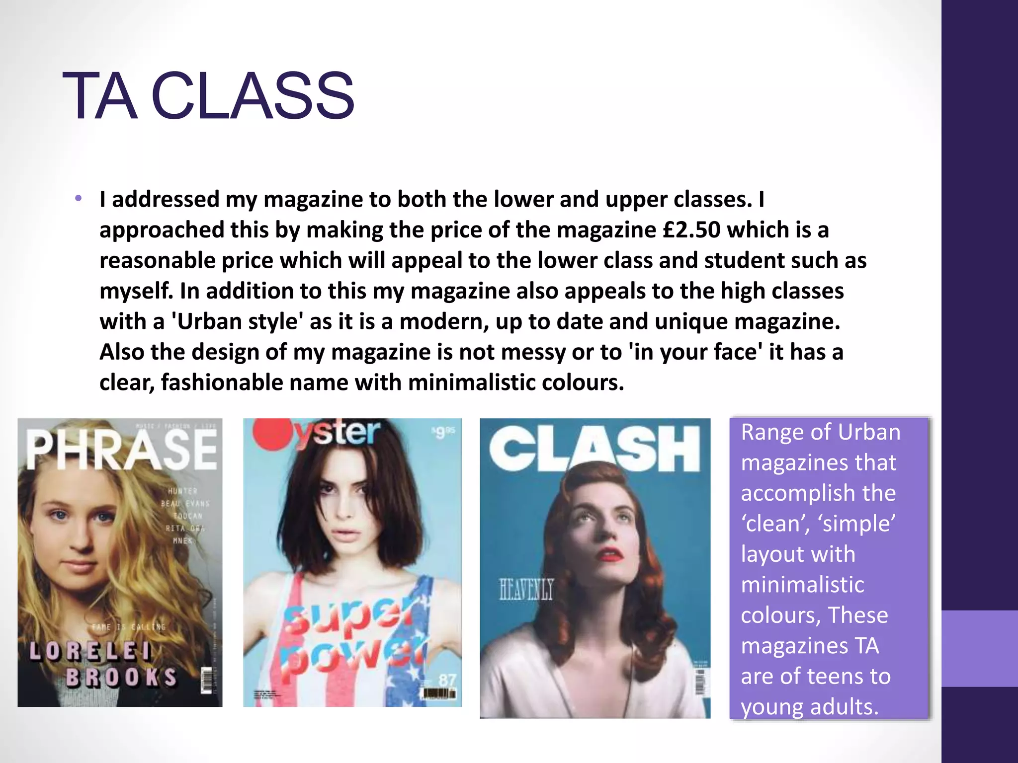 TA CLASS
• I addressed my magazine to both the lower and upper classes. I
approached this by making the price of the magazine £2.50 which is a
reasonable price which will appeal to the lower class and student such as
myself. In addition to this my magazine also appeals to the high classes
with a 'Urban style' as it is a modern, up to date and unique magazine.
Also the design of my magazine is not messy or to 'in your face' it has a
clear, fashionable name with minimalistic colours.
Range of Urban
magazines that
accomplish the
‘clean’, ‘simple’
layout with
minimalistic
colours, These
magazines TA
are of teens to
young adults.
 