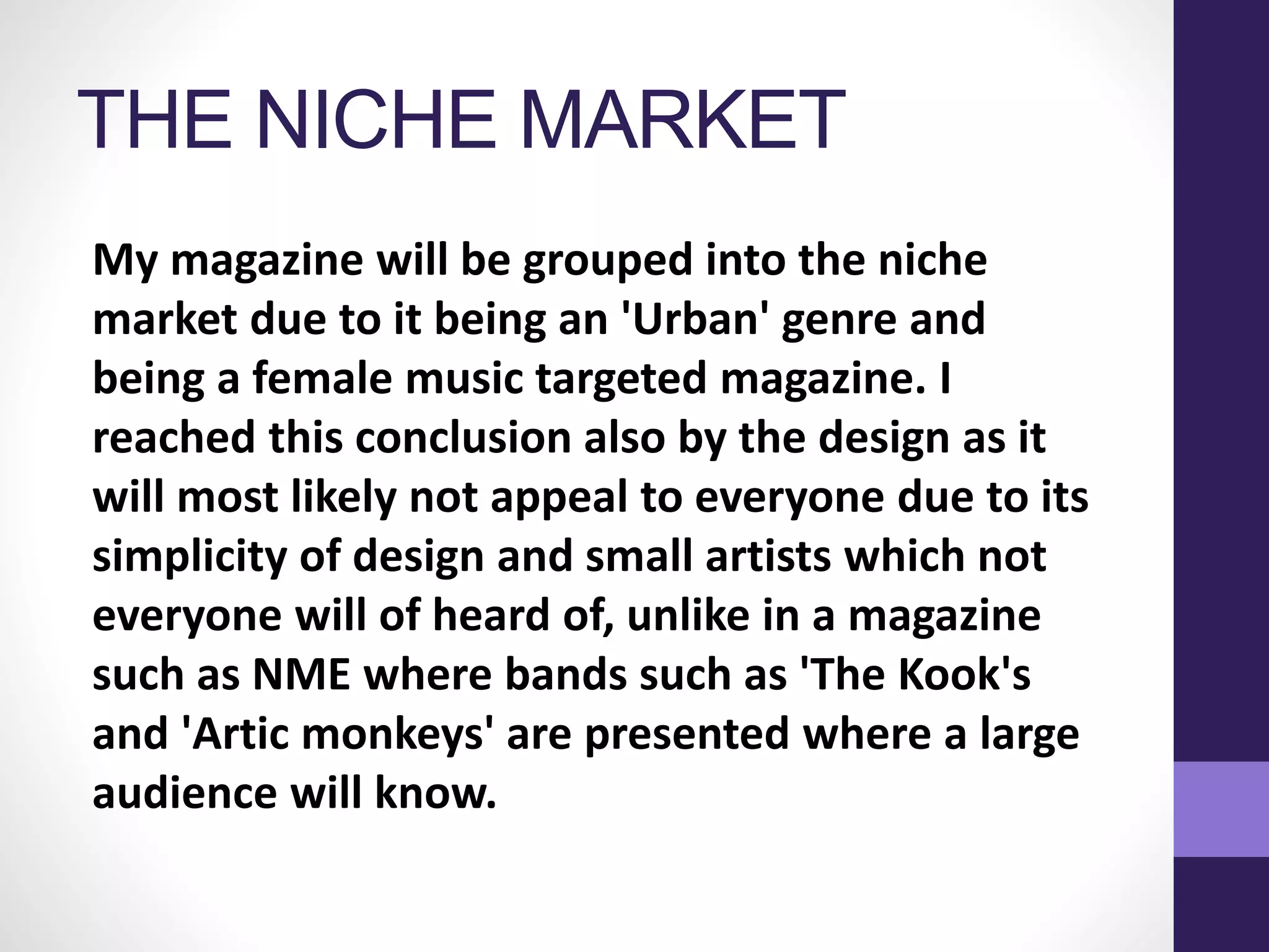 THE NICHE MARKET
My magazine will be grouped into the niche
market due to it being an 'Urban' genre and
being a female music targeted magazine. I
reached this conclusion also by the design as it
will most likely not appeal to everyone due to its
simplicity of design and small artists which not
everyone will of heard of, unlike in a magazine
such as NME where bands such as 'The Kook's
and 'Artic monkeys' are presented where a large
audience will know.
 
