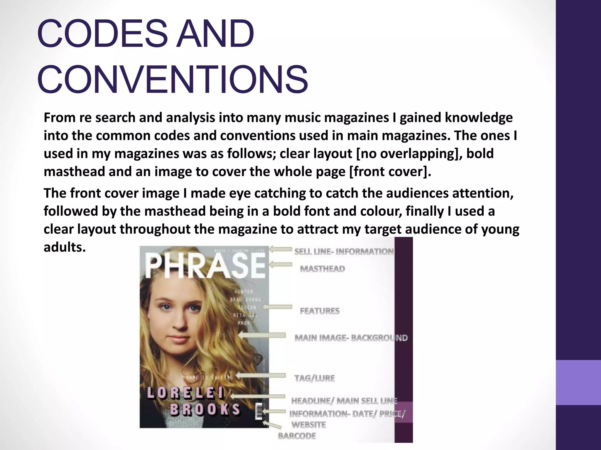 CODES AND
CONVENTIONS
From re search and analysis into many music magazines I gained knowledge
into the common codes and conventions used in main magazines. The ones I
used in my magazines was as follows; clear layout [no overlapping], bold
masthead and an image to cover the whole page [front cover].
The front cover image I made eye catching to catch the audiences attention,
followed by the masthead being in a bold font and colour, finally I used a
clear layout throughout the magazine to attract my target audience of young
adults.
 