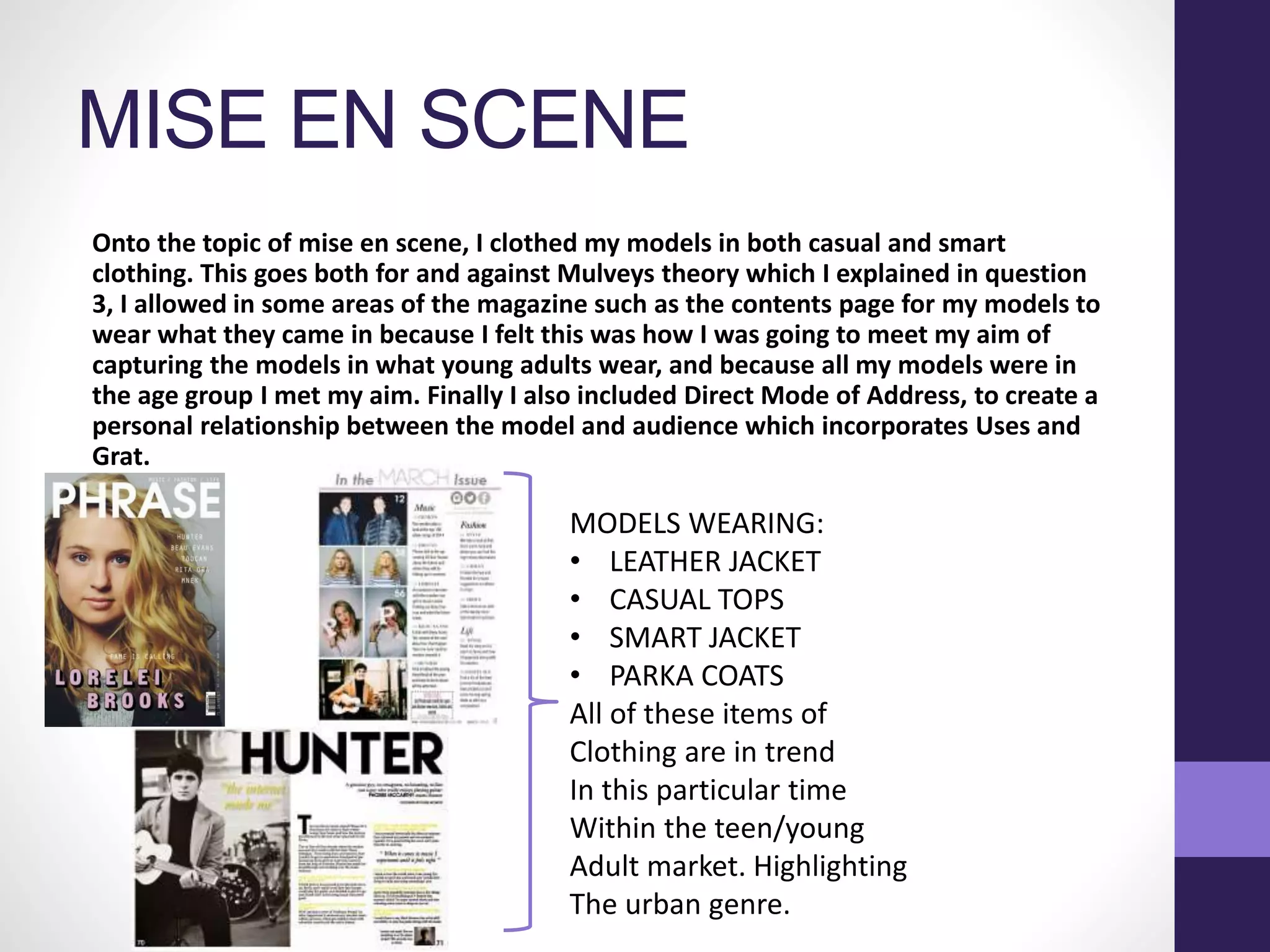 MISE EN SCENE
Onto the topic of mise en scene, I clothed my models in both casual and smart
clothing. This goes both for and against Mulveys theory which I explained in question
3, I allowed in some areas of the magazine such as the contents page for my models to
wear what they came in because I felt this was how I was going to meet my aim of
capturing the models in what young adults wear, and because all my models were in
the age group I met my aim. Finally I also included Direct Mode of Address, to create a
personal relationship between the model and audience which incorporates Uses and
Grat.
•
MODELS WEARING:
• LEATHER JACKET
• CASUAL TOPS
• SMART JACKET
• PARKA COATS
All of these items of
Clothing are in trend
In this particular time
Within the teen/young
Adult market. Highlighting
The urban genre.
 