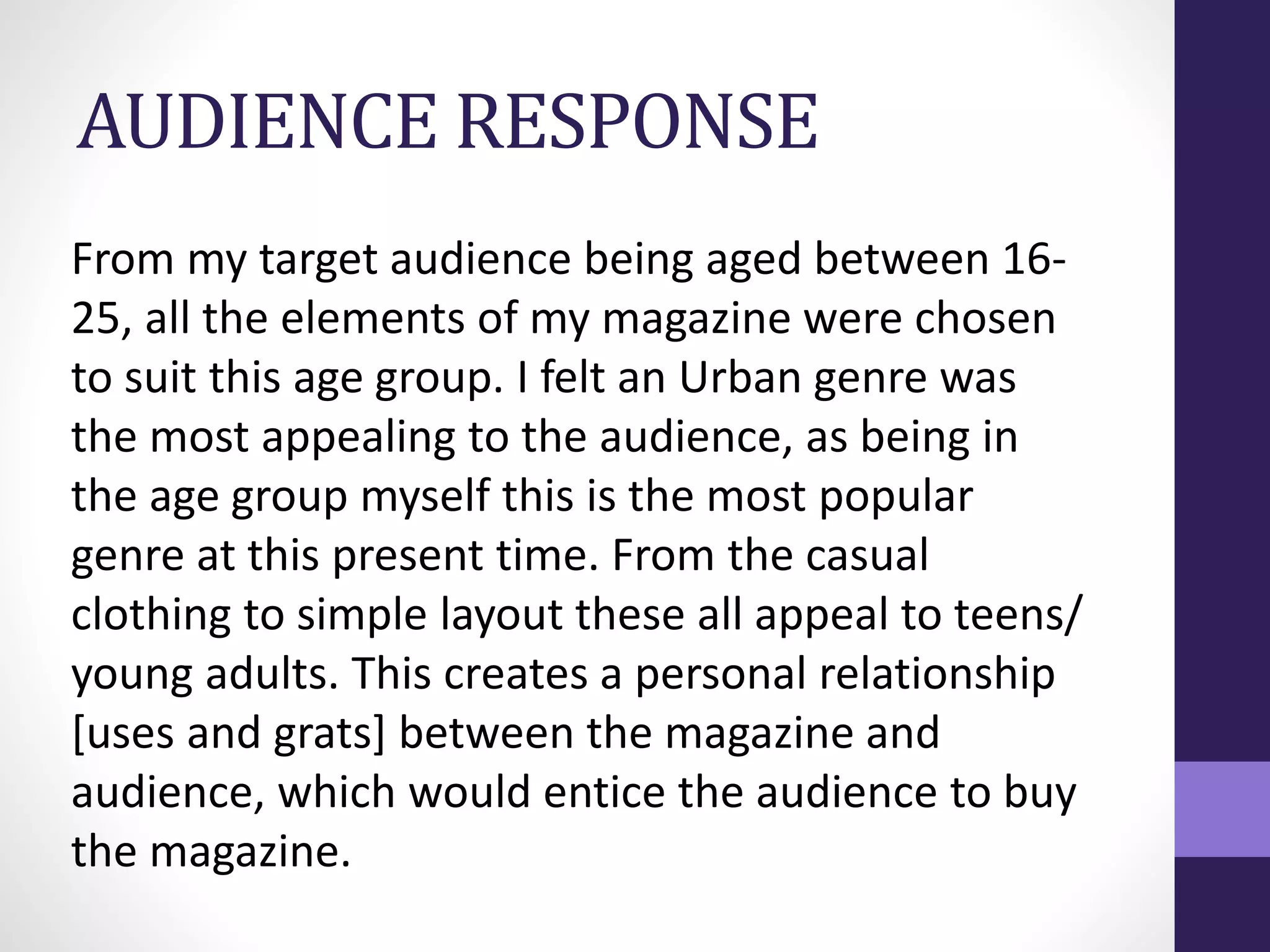 AUDIENCE RESPONSE
From my target audience being aged between 16-
25, all the elements of my magazine were chosen
to suit this age group. I felt an Urban genre was
the most appealing to the audience, as being in
the age group myself this is the most popular
genre at this present time. From the casual
clothing to simple layout these all appeal to teens/
young adults. This creates a personal relationship
[uses and grats] between the magazine and
audience, which would entice the audience to buy
the magazine.
 