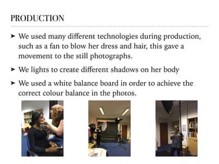 PRODUCTION
➤ We used many diﬀerent technologies during production,
such as a fan to blow her dress and hair, this gave a
movement to the still photographs.
➤ We lights to create diﬀerent shadows on her body
➤ We used a white balance board in order to achieve the
correct colour balance in the photos.
 
