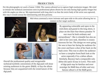 PRODUCTION
Overall the professional quality and recognisable
technical/symbolic conventions of the digi-pack will draw
existing audiences in the genre (R&B), to buy the album
because they are acquainted with the trend/nature of the
digi-pack.
For the photographs we used a Canon 1100d. The camera allowed us to capture high resolution images. We tried
to imitate the technical conventions seen in professional photo shoots by not only having high quality images but
with the angles we shot at. We experimented with long shot’s so that the entire body of the artist was captured,
this way it would convey her domineering and diva persona.
Mid-shots connoted a more intimate and open-side to the artist allowing her to
connect to her target audience.
By appearing vulnerable and open in the
mid-shots and grand in the long shots, it
plays on the Dyer Star theory paradox “A
star must be both ordinary and
extraordinary”. She is relatable but also an
idol in her own rank, therefore it creates
interests for her. The design we were going
for was to have her facing the audience for
the cover and have a shot of her back on the
back cover. This was to allow the audience
to have a complete front/back look at the
artist especially if its a debut album.
Similarly, Beyonce had a comparable solo
debut dici-pack (Crazy in Love). This style
of digi-pack may be familiar and even
nostalgic for R&B fans of older and very
famous album’s of the R&B genre.
 