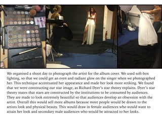 We organised a shoot day to photograph the artist for the album cover. We used soft-box
lighting, so that we could get an even and radiant glow on the singer when we photographed
her. This technique accentuated her appearance and made her look more striking. We found
that we were constructing our star image, as Richard Dyer’s star theory explains. Dyer’s star
theory states that stars are constructed by the institutions to be consumed by audiences.
They are made to look extremely beautiful so that audiences develop an obsession with the
artist. Overall this would sell more albums because more people would be drawn to the
artists look and physical beauty. This would draw in female audiences who would want to
attain her look and secondary male audiences who would be attracted to her looks.
 