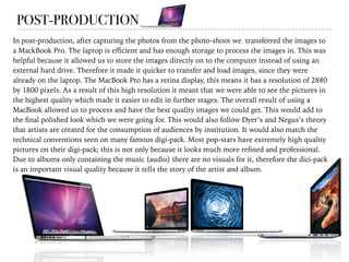 POST-PRODUCTION
In post-production, after capturing the photos from the photo-shoot we transferred the images to
a MackBook Pro. The laptop is eﬃcient and has enough storage to process the images in. This was
helpful because it allowed us to store the images directly on to the computer instead of using an
external hard drive. Therefore it made it quicker to transfer and load images, since they were
already on the laptop. The MacBook Pro has a retina display, this means it has a resolution of 2880
by 1800 pixels. As a result of this high resolution it meant that we were able to see the pictures in
the highest quality which made it easier to edit in further stages. The overall result of using a
MacBook allowed us to process and have the best quality images we could get. This would add to
the ﬁnal polished look which we were going for. This would also follow Dyer’s and Negus’s theory
that artists are created for the consumption of audiences by institution. It would also match the
technical conventions seen on many famous digi-pack. Most pop-stars have extremely high quality
pictures on their digi-pack; this is not only because it looks much more reﬁned and professional.
Due to albums only containing the music (audio) there are no visuals for it, therefore the dici-pack
is an important visual quality because it tells the story of the artist and album.
 