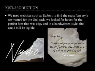 POST-PRODUCTION
➤ We used websites such as DaFont to ﬁnd the exact font style
we wanted for the digi-pack, we looked for hours for the
perfect font that was edgy and in a handwritten style, that
could still be legible.
 