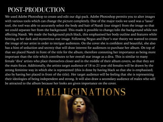 POST-PRODUCTION
We used Adobe Photoshop to create and edit our digi-pack. Adobe Photoshop permits you to alter images
with various tools which can change the picture completely. One of the major tools we used was a ‘lasso’
tool, the tool was able to accurately select the body and hair of Nandi (our singer) from the image so that
we could separate her from the background. This made it possible to change/edit the background while not
aﬀecting Nandi. We made the background pitch black, this emphasised her body outline and features while
hinting at her dark and mysterious star image. Following Negus and Dyer’s star theory we wanted to create
the image of our artist in order to intrigue audiences. On the cover she is conﬁdent and beautiful, she also
has a hint of seduction and secrecy that will draw interest for audiences to purchase her album. On top of
that we placed Nandi in front of the title for the album; therefore connoting her importance as being more
important than the title which contributes to her overall star image as a diva. This is similar to many
female ‘diva’ artists who place themselves closer and in the middle of their album covers, so that they are
the main focus. Additionally, the artists target audience of 18 to 21 year old females will be drawn by the
strong feminine way in which she is represented (this is done by having black so that she is emphasised;
also by having her placed in front of the title). Her target audience will be feeling that she is representing
their ideologies of being independent and strong. It will also draw a secondary audience of males who will
be attracted to the album because her looks are given importance on the cover.
 