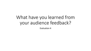 What have you learned from
your audience feedback?
Evaluation 4
 