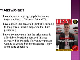 I have chosen a large age gap between my
target audience of between 16 and 28.
I have chosen this because I think it is suitable
to the genre of music magazine that I am
presenting.
I have also made sure that the price range is
affordable for people between this age
category. For example if a younger person
wanted to go and buy the magazine it may
seem quite expensive