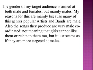 The gender of my target audience is aimed at
both male and females, but mainly males. My
reasons for this are mainly because many of
this genres popular Artists and Bands are male.
Also the songs they produce are very male co-
ordinated, not meaning that girls cannot like
them or relate to them too, but it just seems as
if they are more targeted at males.