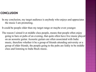 In my conclusion, my target audience is anybody who enjoys and appreciates
the music I am promoting.
It could be people older than my target range or maybe even younger.
The reason I aimed it at middle class people, means that people often enjoy
going to bars or pubs of an evening, that quite often have live music played
on an acoustic guitar. Acoustic guitars are often associated with Indie
music, therefore whether it be a group of friends attending university or a
group of older friends, the people going to the pubs are liekly to be middle
class and listening to Indie Rock music.
