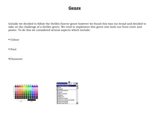Initially we decided to follow the thriller/horror genre however we found this was too broad and decided to take on the challenge of a thriller genre. We tried to implement this genre into both our front cover and poster. To do this we considered several aspects which include: Colour Font Character Genre 
