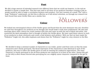 We looked into stereotypical colours of the thriller genre and found that the most dominant was red, therefore we used this throughout our products as we thought this would make it look more professional. We also had meetings about other colours we could combine with this and came up with the mix of black and white, this continued the dark atmosphere that is thought of within the thriller genre. We have used these colours in each of our products to show continuity and create a link between each product. With our font we have made the “Followers” bright red, this adds emphasis and shows that the “Followers” might be a key element in the film. Colour Font We did a large amount of extended research into different fonts that we could use however, in the end we decided to choose a simple font. This font was used in all three of our products therefore creating a link so people would be able to make a correlation between each product. Our font consists of a small “The” with a large “Followers” underneath, we feel this is effective as it will attract attention, as through our research we have found that some thriller films use a similar font. Characters We decided to keep a minimal number of characters in our trailer, poster and front cover so that the main characters were clearly portrayed. The facial expression of the characters is also identical in each of the products, this was to reflect the thriller genre as well as meeting the audiences expectations. The main character is clearly portrayed in the all three products one character is in front of the other. Emma (the girl on the left) is often shown blurred also portraying her as a slightly minor character compared to the girl in front. 