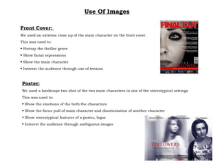 Use Of Images Front Cover:  We used an extreme close up of the main character on the front cover. This was used to: Portray the thriller genre Show facial expressions Show the main character Interest the audience through use of tension Poster: We used a landscape two shot of the two main characters in one of the stereotypical settings This was used to: Show the emotions of the both the characters  Show the focus pull of main character and disorientation of another character Show stereotypical features of a poster, logos Interest the audience through ambiguous images 