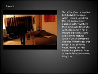 This scene shows a standard British style living room which I think is something that the audience may question as they will have their minds wondering what will happen next. It has a mixture of both masculine and feminine features within it which distract the audience from the idea that the girl is in a different house. Having this idea hidden was powerful for us as we could choose when to bring it in.  Scene 5 