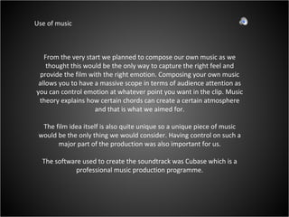 Use of music From the very start we planned to compose our own music as we thought this would be the only way to capture the right feel and provide the film with the right emotion. Composing your own music allows you to have a massive scope in terms of audience attention as you can control emotion at whatever point you want in the clip. Music theory explains how certain chords can create a certain atmosphere and that is what we aimed for. The film idea itself is also quite unique so a unique piece of music would be the only thing we would consider. Having control on such a major part of the production was also important for us. The software used to create the soundtrack was Cubase which is a professional music production programme. 