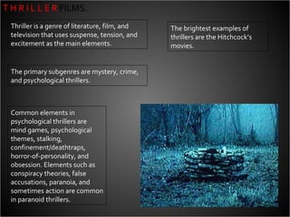 T H R I L L E R  FILMS. Thriller is a genre of literature, film, and television that uses suspense, tension, and excitement as the main elements.  The primary subgenres are mystery, crime, and psychological thrillers.  Common elements in psychological thrillers are mind games, psychological themes, stalking, confinement/deathtraps, horror-of-personality, and obsession. Elements such as conspiracy theories, false accusations, paranoia, and sometimes action are common in paranoid thrillers. The brightest examples of thrillers are the Hitchcock’s movies. 