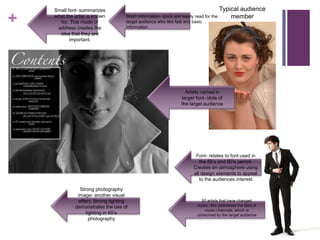 Small font- summarizes                                                           Typical audience

+   what the artist is known
       for. This mode of
     address creates the
                                    Short information- quick and easily read for the
                                    target audience who like fast and basic
                                    information
                                                                                         member

      idea that they are
           important.




                                                                  Artists names in
                                                                larger font- idols of
                                                                the target audience




                                                                       Font- relates to font used in
                                                                         the 50’s and 60’s period.
                                                                      Creates an atmosphere using
                                                                      all design elements to appeal
                                                                         to the audiences interest

               Strong photography
              image- another visual
              effect. Strong lighting                                     50 artists that have changed
             demonstrates the use of                                    music- this addresses the idea of
                                                                            music channels, which is
                  lighting in 60’s                                      consumed by the target audience
                    photography
 