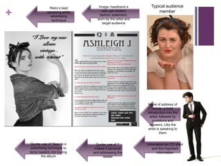 Retro’s best        Image- headband a         Typical audience

+              upcoming artist-
                 advertising
                  technique
                                       retro yet modern
                                      fashion statement,
                                    worn by the artist and
                                                                   member

                                        target audience




                                                             Mode of address of
                                                                 article- a brief
                                                             introduction into the
                                                               artist, followed by
                                                                 questions and
                                                              answers. Like the
                                                             artist is speaking to
                                                                       them


     Quote- use of ‘New’ is a      Quote- use of ‘I’         Information on CD short
     advertising technique to      makes it personal            and the important
    temp readers into buying      and addressing the               information
            the album                   reader
 