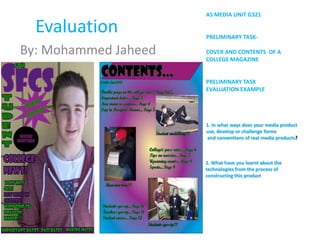 AS MEDIA UNIT G321

  Evaluation          PRELIMINARY TASK-

By: Mohammed Jaheed   COVER AND CONTENTS OF A
                      COLLEGE MAGAZINE


                      PRELIMINARY TASK
                      EVALUATION EXAMPLE




                      1. In what ways does your media product
                      use, develop or challenge forms
                      and conventions of real media products?



                      2. What have you learnt about the
                      technologies from the process of
                      constructing this product
 
