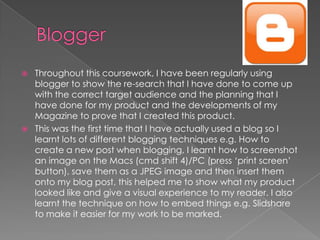    Throughout this coursework, I have been regularly using
    blogger to show the re-search that I have done to come up
    with the correct target audience and the planning that I
    have done for my product and the developments of my
    Magazine to prove that I created this product.
   This was the first time that I have actually used a blog so I
    learnt lots of different blogging techniques e.g. How to
    create a new post when blogging, I learnt how to screenshot
    an image on the Macs (cmd shift 4)/PC (press ‘print screen’
    button), save them as a JPEG image and then insert them
    onto my blog post, this helped me to show what my product
    looked like and give a visual experience to my reader. I also
    learnt the technique on how to embed things e.g. Slidshare
    to make it easier for my work to be marked.
 