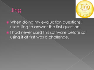  When doing my evaluation questions I
  used Jing to answer the first question.
 I had never used this software before so
  using it at first was a challenge.
 